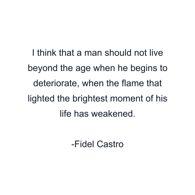 I think that a man should not live beyond the age when he begins to deteriorate, when the flame that lighted the brightest moment of his life has weakened.