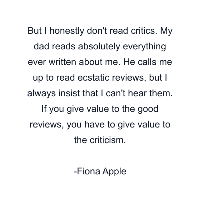 But I honestly don't read critics. My dad reads absolutely everything ever written about me. He calls me up to read ecstatic reviews, but I always insist that I can't hear them. If you give value to the good reviews, you have to give value to the criticism.