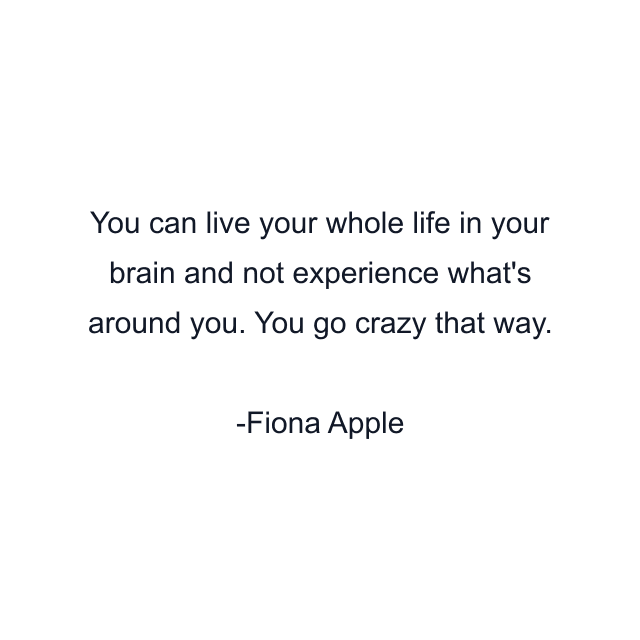 You can live your whole life in your brain and not experience what's around you. You go crazy that way.