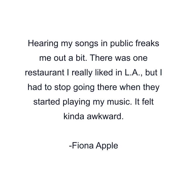 Hearing my songs in public freaks me out a bit. There was one restaurant I really liked in L.A., but I had to stop going there when they started playing my music. It felt kinda awkward.