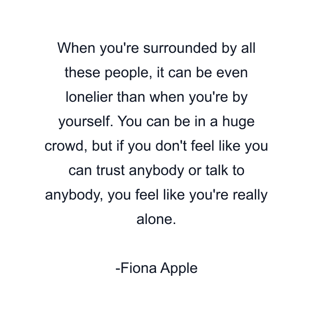 When you're surrounded by all these people, it can be even lonelier than when you're by yourself. You can be in a huge crowd, but if you don't feel like you can trust anybody or talk to anybody, you feel like you're really alone.