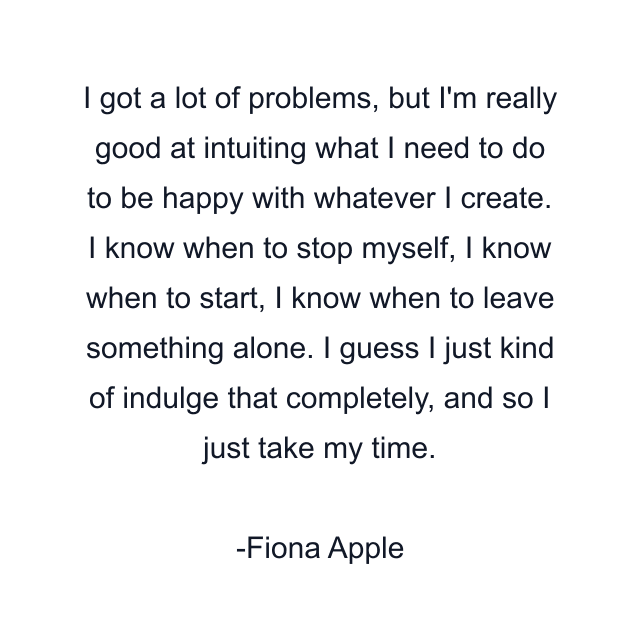 I got a lot of problems, but I'm really good at intuiting what I need to do to be happy with whatever I create. I know when to stop myself, I know when to start, I know when to leave something alone. I guess I just kind of indulge that completely, and so I just take my time.