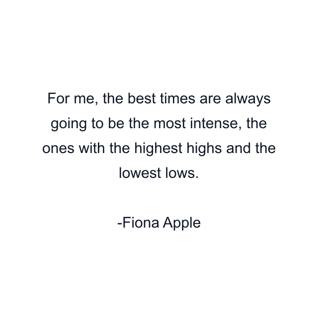 For me, the best times are always going to be the most intense, the ones with the highest highs and the lowest lows.