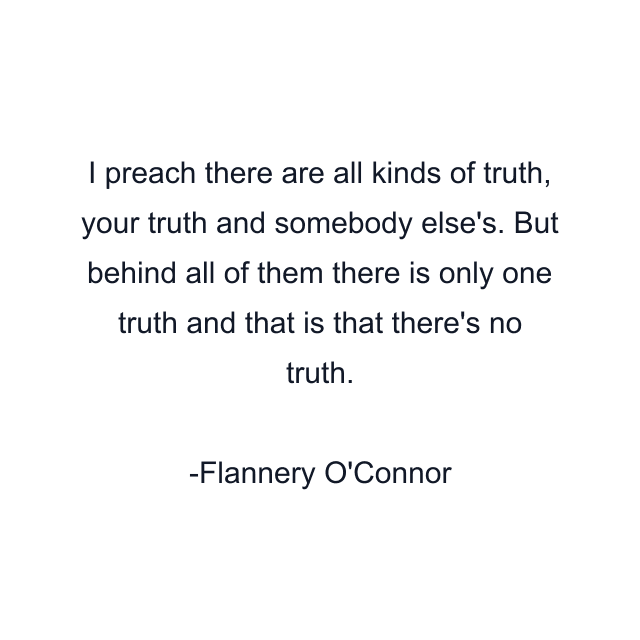 I preach there are all kinds of truth, your truth and somebody else's. But behind all of them there is only one truth and that is that there's no truth.