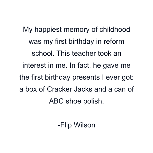 My happiest memory of childhood was my first birthday in reform school. This teacher took an interest in me. In fact, he gave me the first birthday presents I ever got: a box of Cracker Jacks and a can of ABC shoe polish.