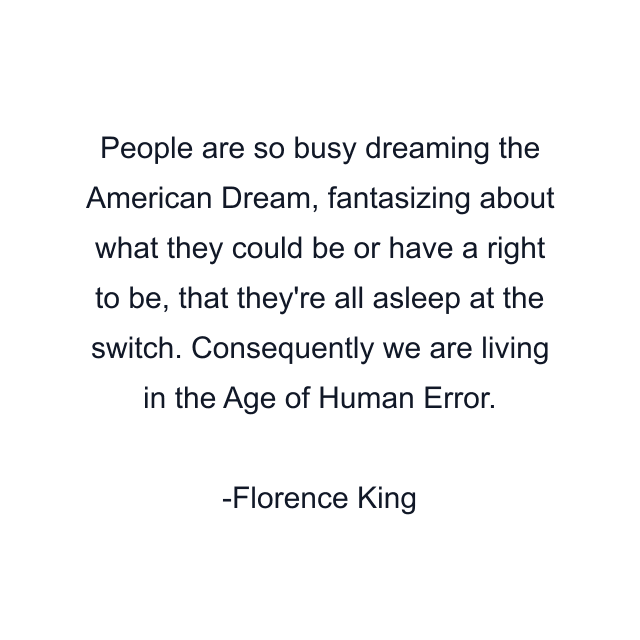 People are so busy dreaming the American Dream, fantasizing about what they could be or have a right to be, that they're all asleep at the switch. Consequently we are living in the Age of Human Error.