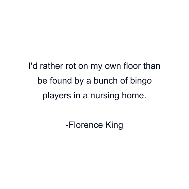 I'd rather rot on my own floor than be found by a bunch of bingo players in a nursing home.