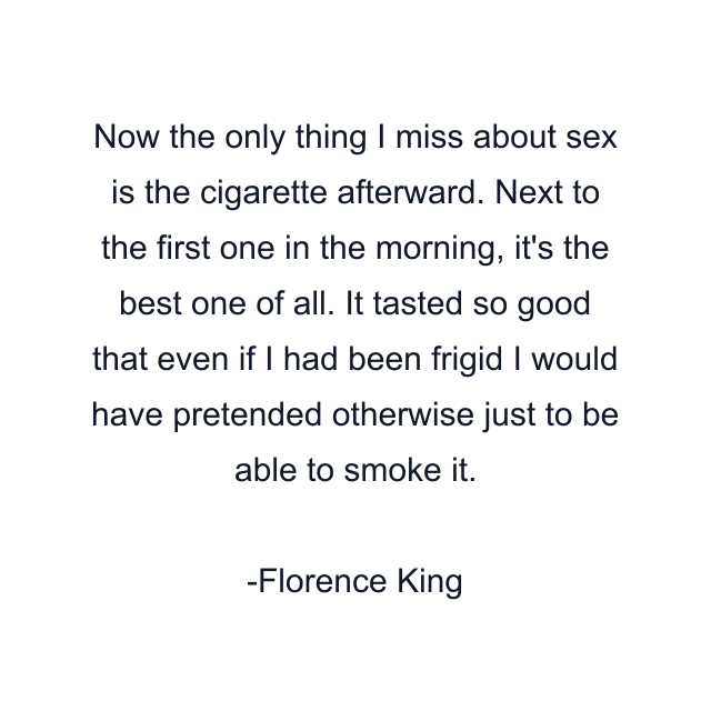 Now the only thing I miss about sex is the cigarette afterward. Next to the first one in the morning, it's the best one of all. It tasted so good that even if I had been frigid I would have pretended otherwise just to be able to smoke it.