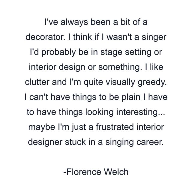 I've always been a bit of a decorator. I think if I wasn't a singer I'd probably be in stage setting or interior design or something. I like clutter and I'm quite visually greedy. I can't have things to be plain I have to have things looking interesting... maybe I'm just a frustrated interior designer stuck in a singing career.