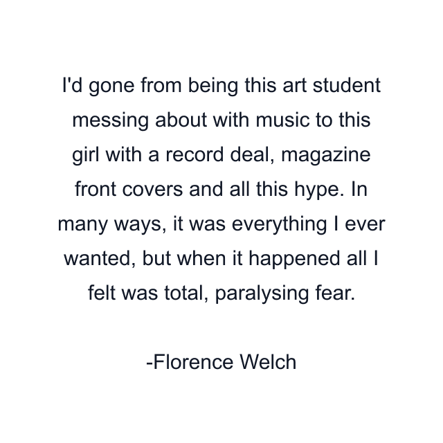 I'd gone from being this art student messing about with music to this girl with a record deal, magazine front covers and all this hype. In many ways, it was everything I ever wanted, but when it happened all I felt was total, paralysing fear.