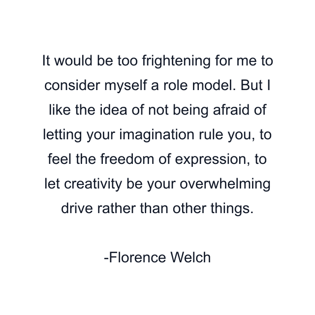 It would be too frightening for me to consider myself a role model. But I like the idea of not being afraid of letting your imagination rule you, to feel the freedom of expression, to let creativity be your overwhelming drive rather than other things.