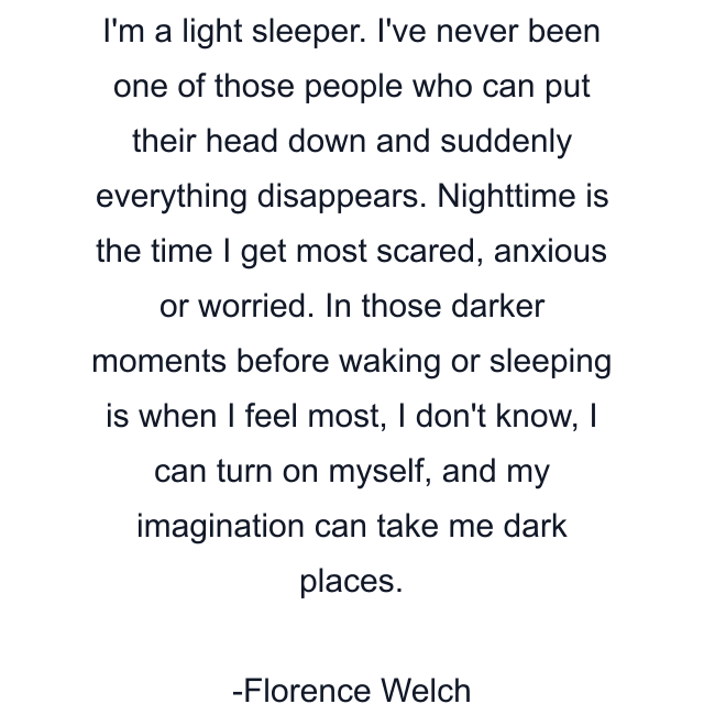 I'm a light sleeper. I've never been one of those people who can put their head down and suddenly everything disappears. Nighttime is the time I get most scared, anxious or worried. In those darker moments before waking or sleeping is when I feel most, I don't know, I can turn on myself, and my imagination can take me dark places.