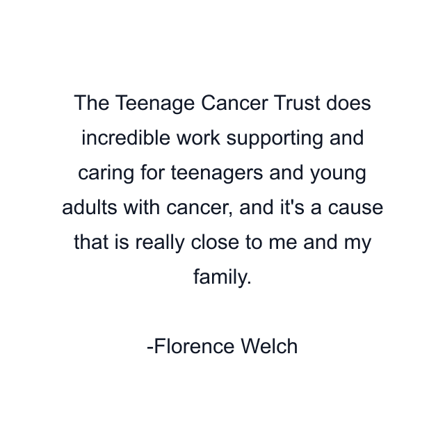 The Teenage Cancer Trust does incredible work supporting and caring for teenagers and young adults with cancer, and it's a cause that is really close to me and my family.