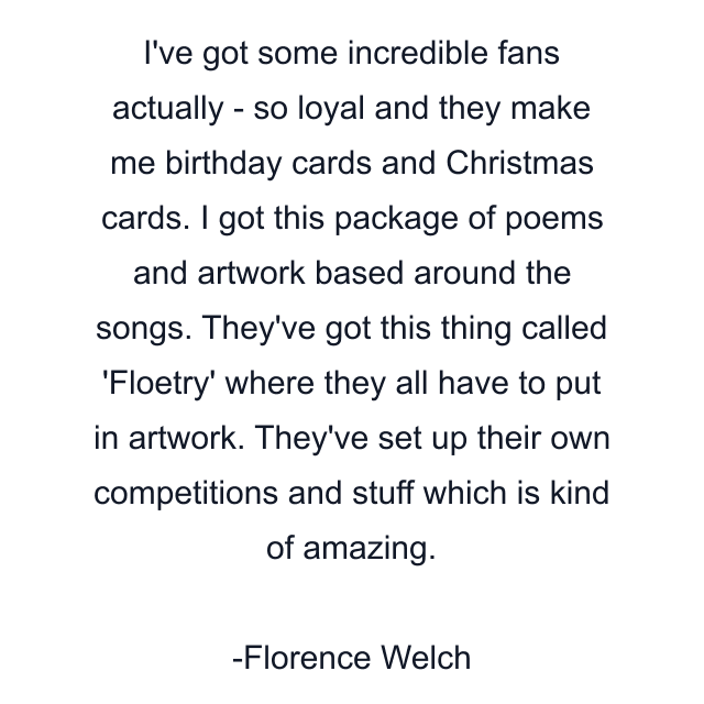 I've got some incredible fans actually - so loyal and they make me birthday cards and Christmas cards. I got this package of poems and artwork based around the songs. They've got this thing called 'Floetry' where they all have to put in artwork. They've set up their own competitions and stuff which is kind of amazing.