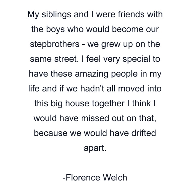 My siblings and I were friends with the boys who would become our stepbrothers - we grew up on the same street. I feel very special to have these amazing people in my life and if we hadn't all moved into this big house together I think I would have missed out on that, because we would have drifted apart.