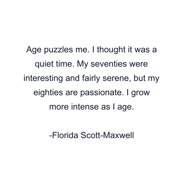 Age puzzles me. I thought it was a quiet time. My seventies were interesting and fairly serene, but my eighties are passionate. I grow more intense as I age.