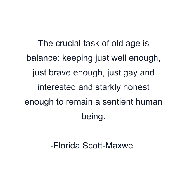 The crucial task of old age is balance: keeping just well enough, just brave enough, just gay and interested and starkly honest enough to remain a sentient human being.