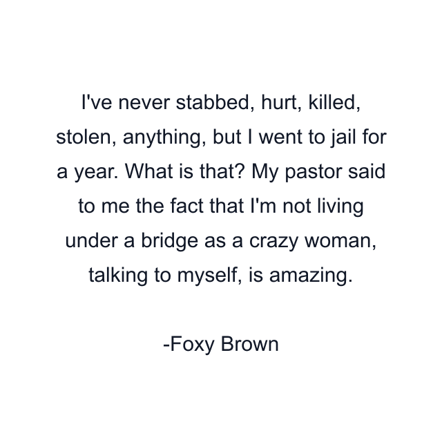 I've never stabbed, hurt, killed, stolen, anything, but I went to jail for a year. What is that? My pastor said to me the fact that I'm not living under a bridge as a crazy woman, talking to myself, is amazing.