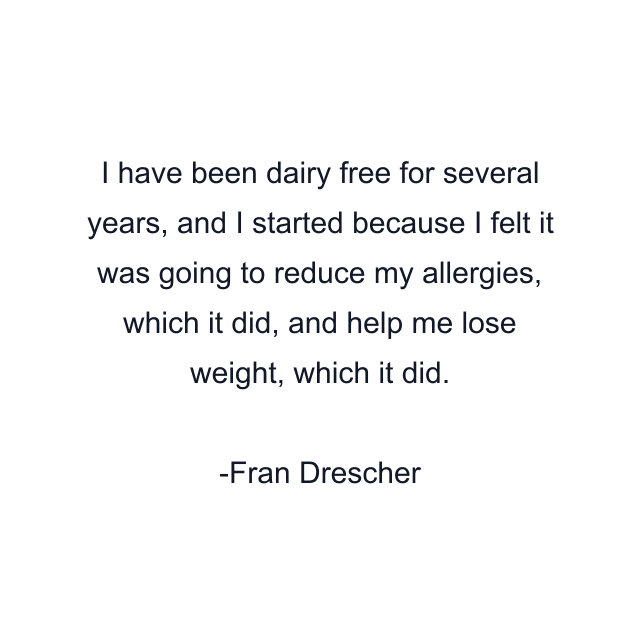 I have been dairy free for several years, and I started because I felt it was going to reduce my allergies, which it did, and help me lose weight, which it did.