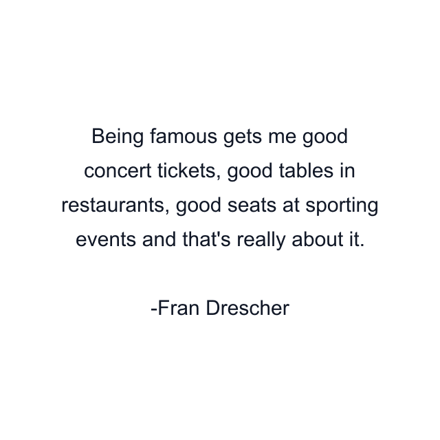 Being famous gets me good concert tickets, good tables in restaurants, good seats at sporting events and that's really about it.