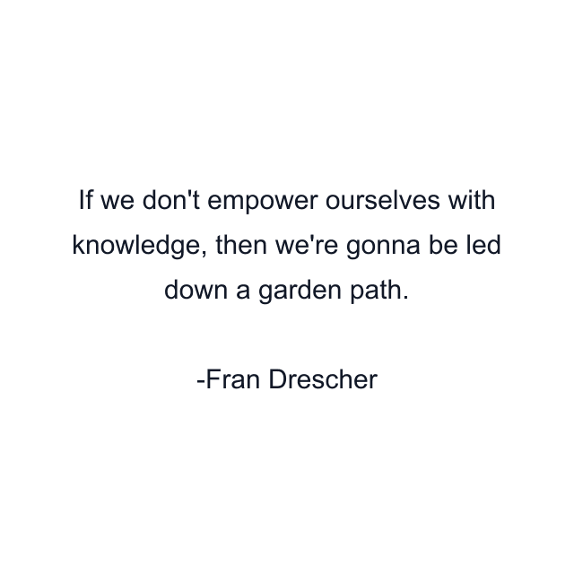 If we don't empower ourselves with knowledge, then we're gonna be led down a garden path.