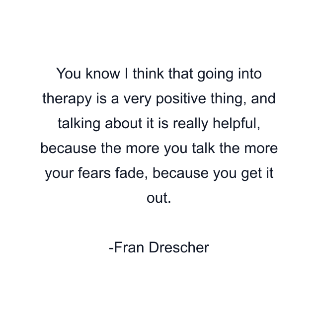 You know I think that going into therapy is a very positive thing, and talking about it is really helpful, because the more you talk the more your fears fade, because you get it out.