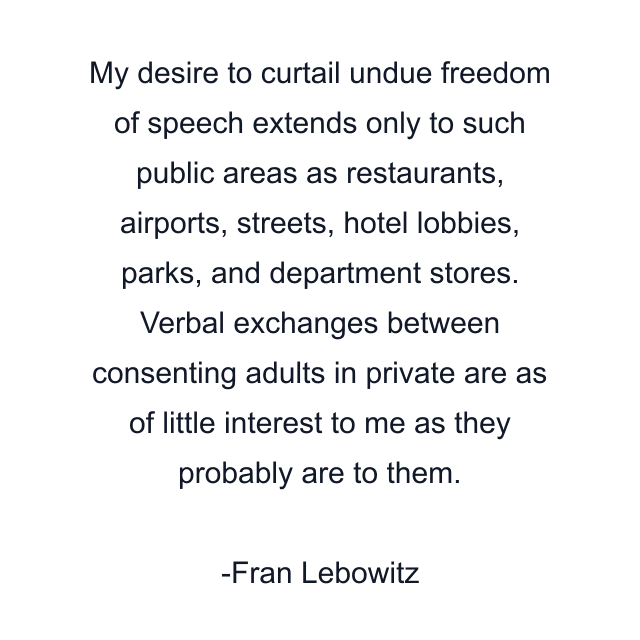 My desire to curtail undue freedom of speech extends only to such public areas as restaurants, airports, streets, hotel lobbies, parks, and department stores. Verbal exchanges between consenting adults in private are as of little interest to me as they probably are to them.