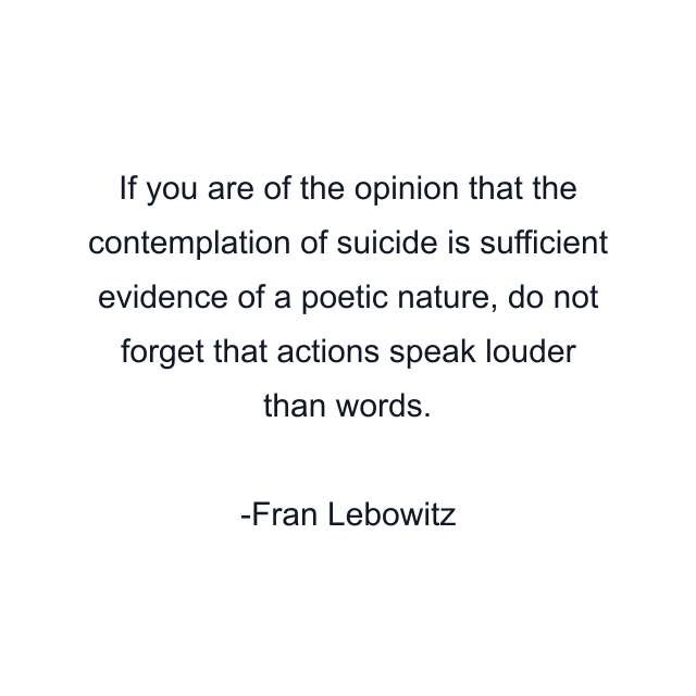 If you are of the opinion that the contemplation of suicide is sufficient evidence of a poetic nature, do not forget that actions speak louder than words.