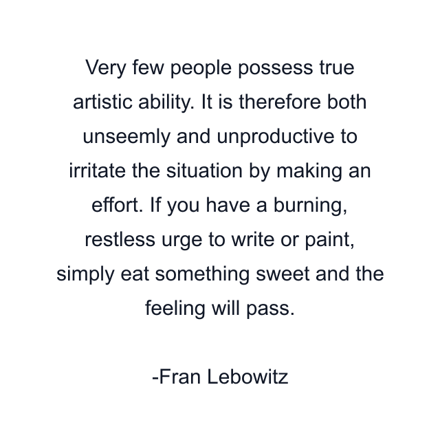 Very few people possess true artistic ability. It is therefore both unseemly and unproductive to irritate the situation by making an effort. If you have a burning, restless urge to write or paint, simply eat something sweet and the feeling will pass.