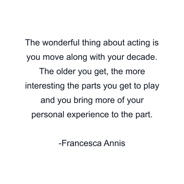 The wonderful thing about acting is you move along with your decade. The older you get, the more interesting the parts you get to play and you bring more of your personal experience to the part.