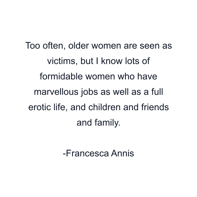 Too often, older women are seen as victims, but I know lots of formidable women who have marvellous jobs as well as a full erotic life, and children and friends and family.