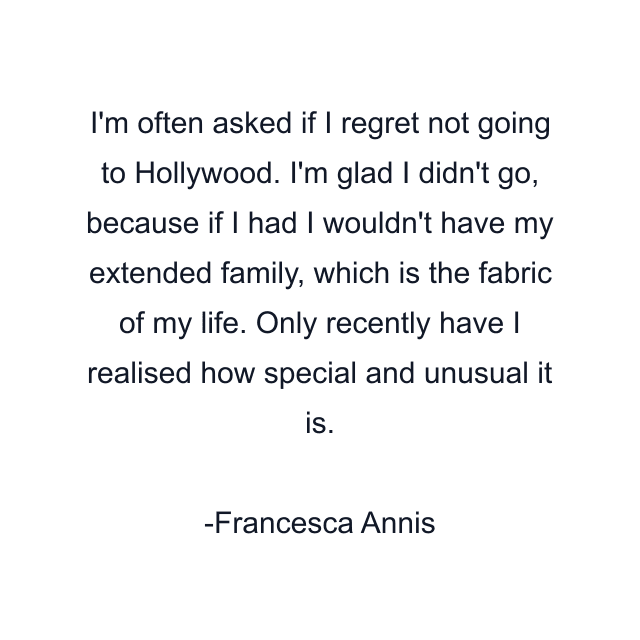 I'm often asked if I regret not going to Hollywood. I'm glad I didn't go, because if I had I wouldn't have my extended family, which is the fabric of my life. Only recently have I realised how special and unusual it is.