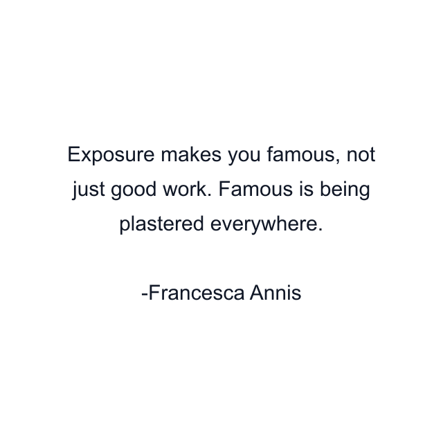 Exposure makes you famous, not just good work. Famous is being plastered everywhere.