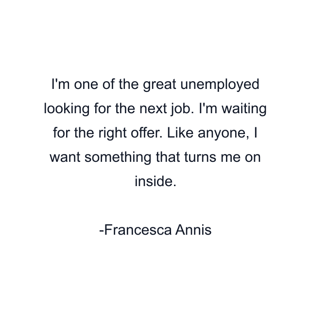 I'm one of the great unemployed looking for the next job. I'm waiting for the right offer. Like anyone, I want something that turns me on inside.