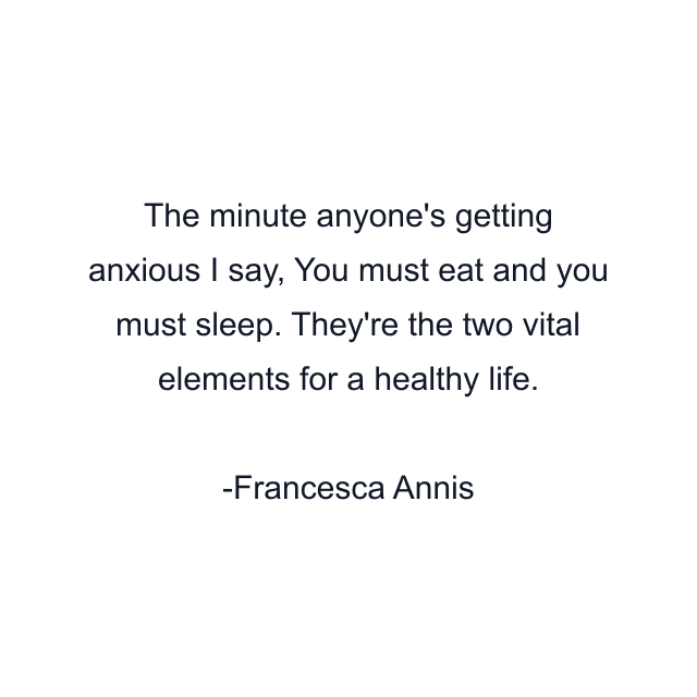 The minute anyone's getting anxious I say, You must eat and you must sleep. They're the two vital elements for a healthy life.