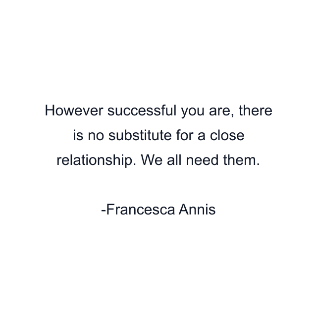 However successful you are, there is no substitute for a close relationship. We all need them.