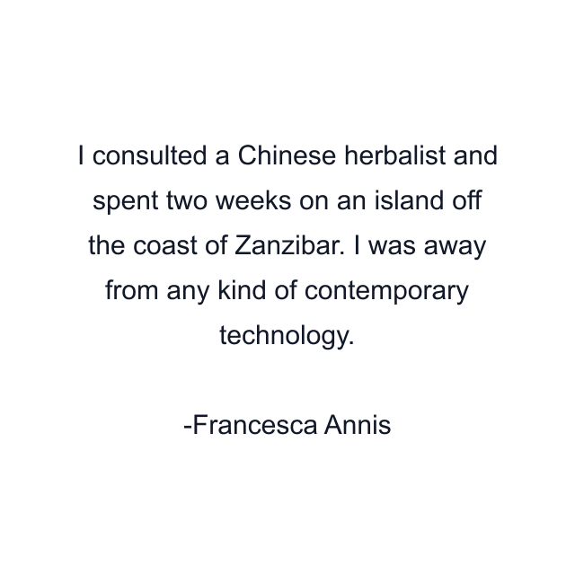 I consulted a Chinese herbalist and spent two weeks on an island off the coast of Zanzibar. I was away from any kind of contemporary technology.