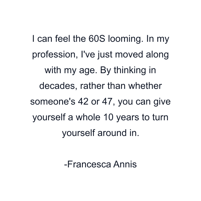 I can feel the 60S looming. In my profession, I've just moved along with my age. By thinking in decades, rather than whether someone's 42 or 47, you can give yourself a whole 10 years to turn yourself around in.