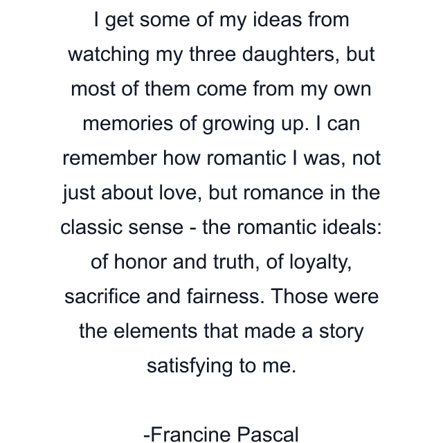 I get some of my ideas from watching my three daughters, but most of them come from my own memories of growing up. I can remember how romantic I was, not just about love, but romance in the classic sense - the romantic ideals: of honor and truth, of loyalty, sacrifice and fairness. Those were the elements that made a story satisfying to me.