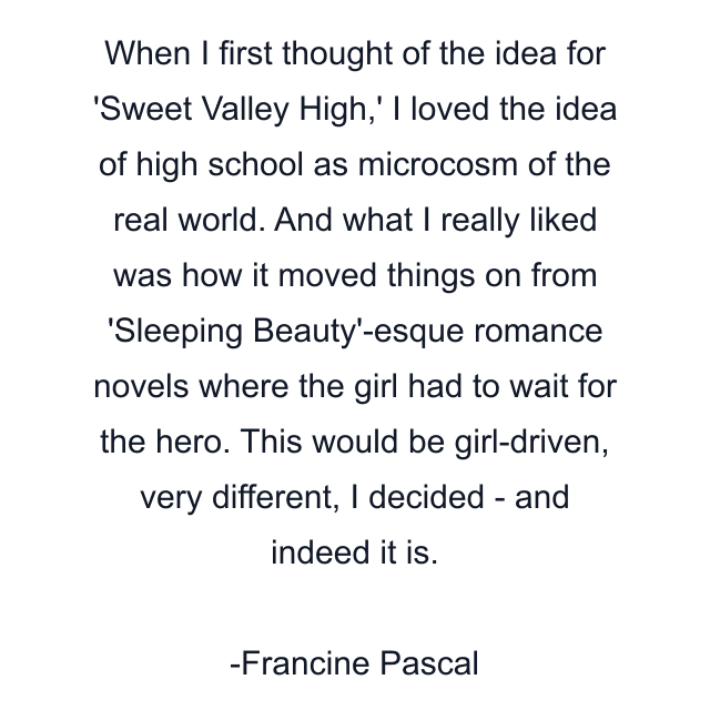 When I first thought of the idea for 'Sweet Valley High,' I loved the idea of high school as microcosm of the real world. And what I really liked was how it moved things on from 'Sleeping Beauty'-esque romance novels where the girl had to wait for the hero. This would be girl-driven, very different, I decided - and indeed it is.