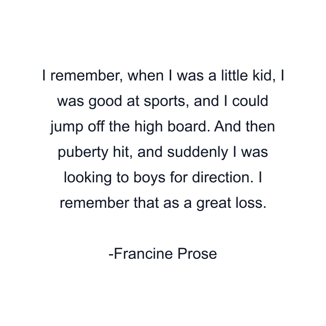 I remember, when I was a little kid, I was good at sports, and I could jump off the high board. And then puberty hit, and suddenly I was looking to boys for direction. I remember that as a great loss.