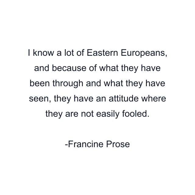 I know a lot of Eastern Europeans, and because of what they have been through and what they have seen, they have an attitude where they are not easily fooled.