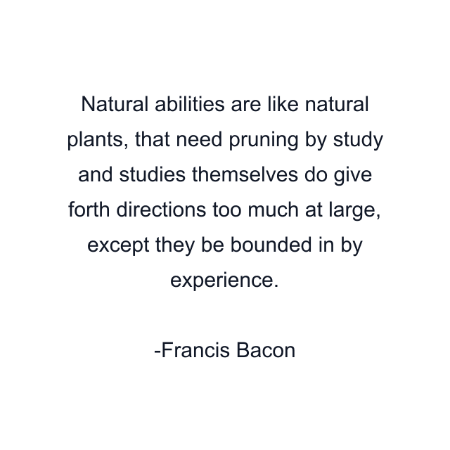 Natural abilities are like natural plants, that need pruning by study and studies themselves do give forth directions too much at large, except they be bounded in by experience.