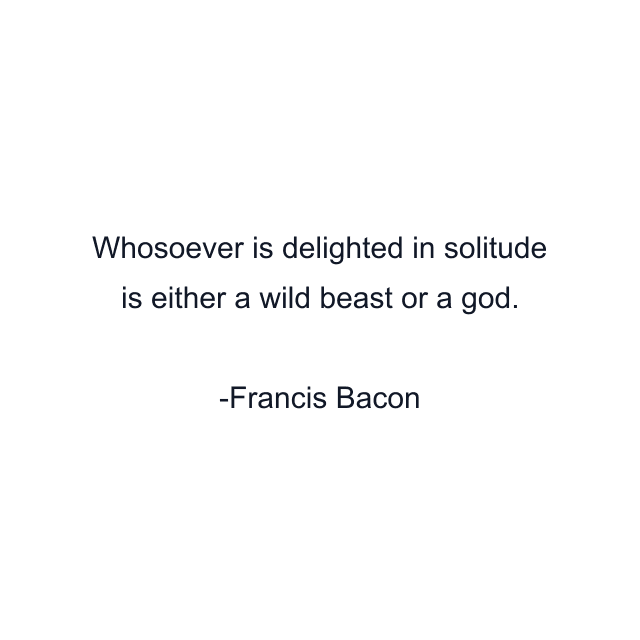 Whosoever is delighted in solitude is either a wild beast or a god.