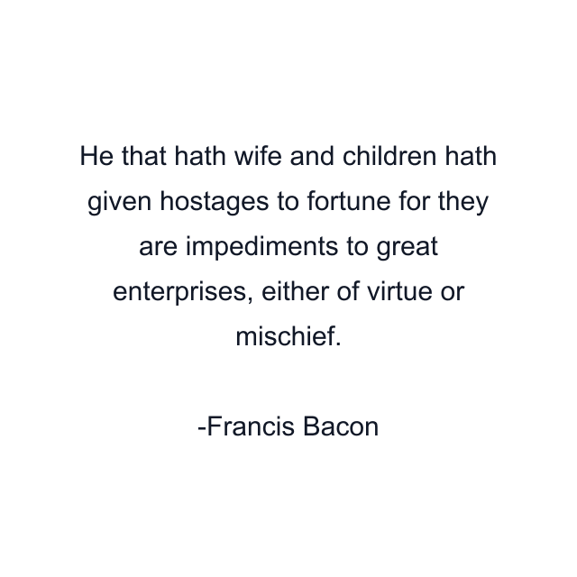 He that hath wife and children hath given hostages to fortune for they are impediments to great enterprises, either of virtue or mischief.