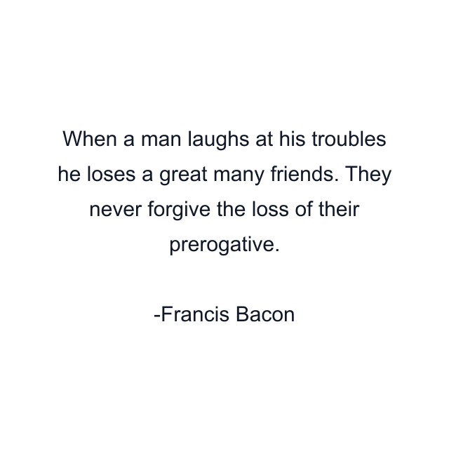 When a man laughs at his troubles he loses a great many friends. They never forgive the loss of their prerogative.