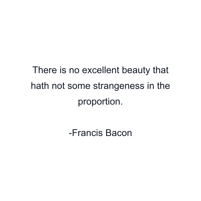 There is no excellent beauty that hath not some strangeness in the proportion.