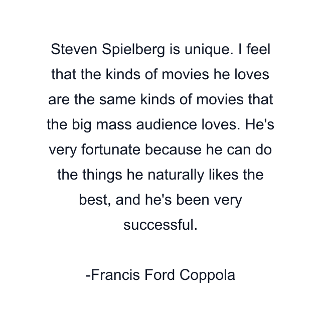 Steven Spielberg is unique. I feel that the kinds of movies he loves are the same kinds of movies that the big mass audience loves. He's very fortunate because he can do the things he naturally likes the best, and he's been very successful.