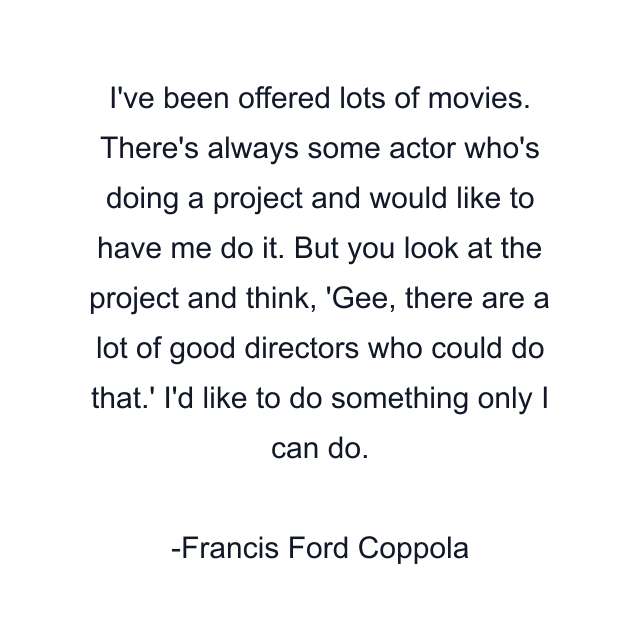 I've been offered lots of movies. There's always some actor who's doing a project and would like to have me do it. But you look at the project and think, 'Gee, there are a lot of good directors who could do that.' I'd like to do something only I can do.