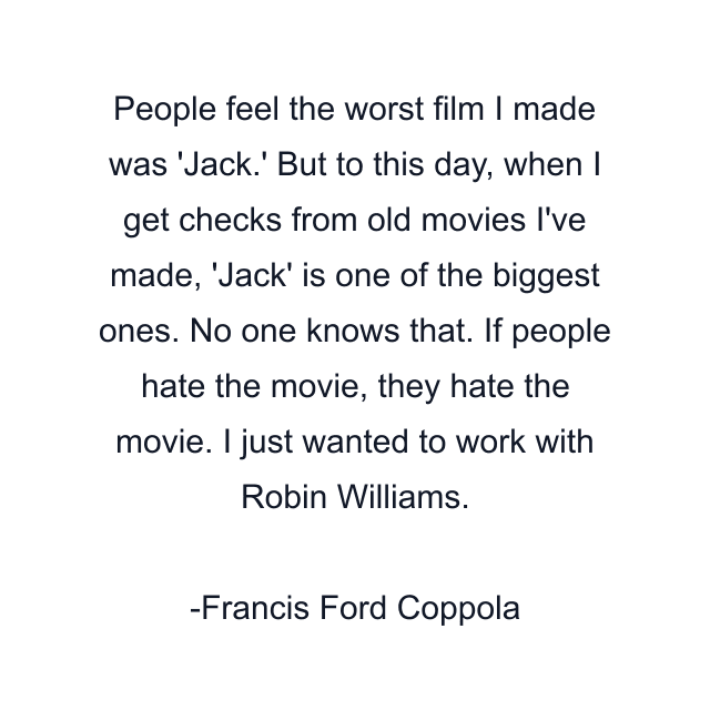 People feel the worst film I made was 'Jack.' But to this day, when I get checks from old movies I've made, 'Jack' is one of the biggest ones. No one knows that. If people hate the movie, they hate the movie. I just wanted to work with Robin Williams.